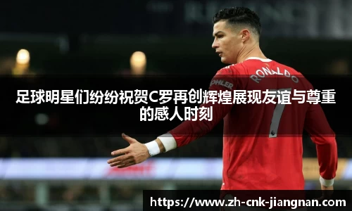 足球明星们纷纷祝贺C罗再创辉煌展现友谊与尊重的感人时刻